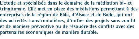L&rsquo;&eacute;tude et sp&eacute;cialis&eacute;e dans le domaine de la m&eacute;diation bi- et trinationale. Elle met en place des m&eacute;diations permettant &agrave; des entreprises de la r&eacute;gion de B&acirc;le, d&rsquo;Alsace et de Baden, qui ont des activit&eacute;s transfrontali&egrave;res, d&rsquo;initier des projets sans conflit et de mani&egrave;re pr&eacute;ventive ou de r&eacute;soudre des conflits avec des partenaires &eacute;conomiques de mani&egrave;re durable.